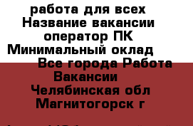 работа для всех › Название вакансии ­ оператор ПК › Минимальный оклад ­ 15 000 - Все города Работа » Вакансии   . Челябинская обл.,Магнитогорск г.